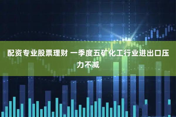 配资专业股票理财 一季度五矿化工行业进出口压力不减