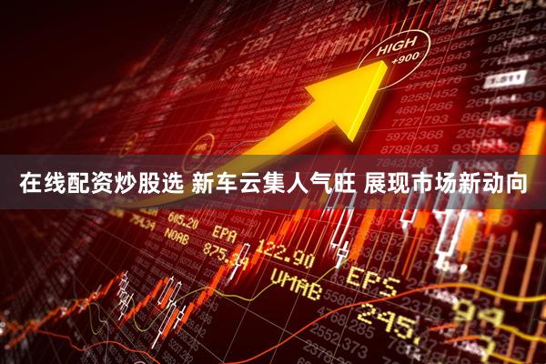 在线配资炒股选 新车云集人气旺 展现市场新动向