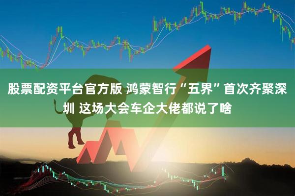 股票配资平台官方版 鸿蒙智行“五界”首次齐聚深圳 这场大会车企大佬都说了啥