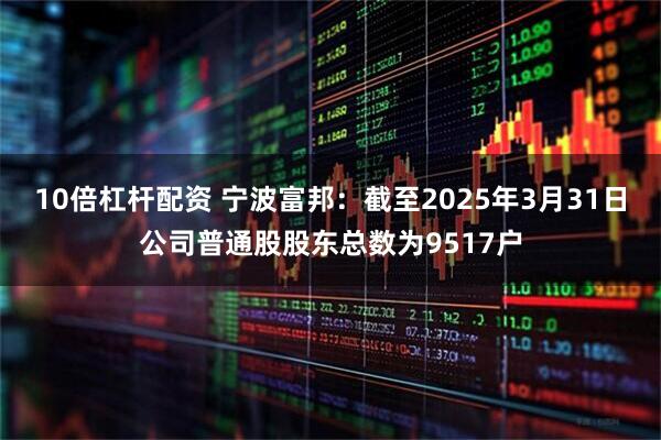 10倍杠杆配资 宁波富邦：截至2025年3月31日公司普通股股东总数为9517户