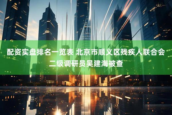 配资实盘排名一览表 北京市顺义区残疾人联合会二级调研员吴建海被查