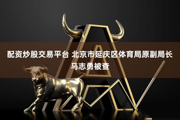 配资炒股交易平台 北京市延庆区体育局原副局长马志勇被查