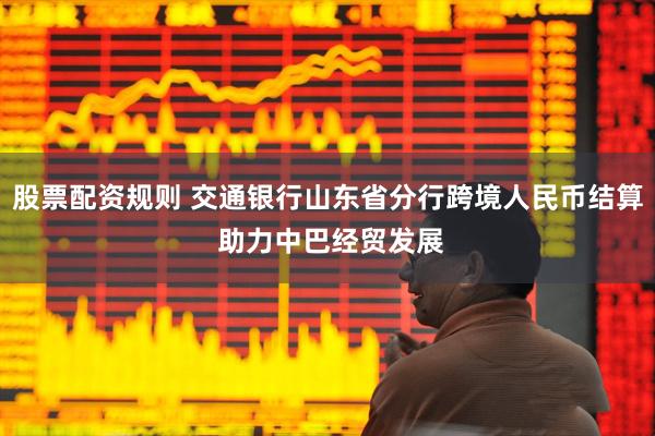 股票配资规则 交通银行山东省分行跨境人民币结算 助力中巴经贸发展
