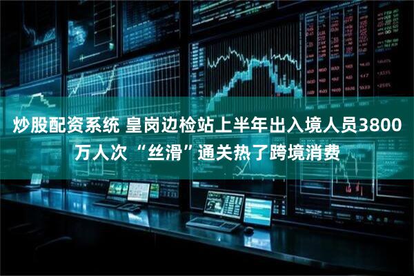 炒股配资系统 皇岗边检站上半年出入境人员3800万人次 “丝滑”通关热了跨境消费