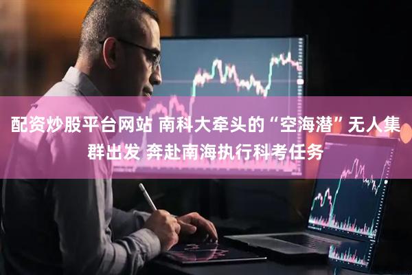 配资炒股平台网站 南科大牵头的“空海潜”无人集群出发 奔赴南海执行科考任务