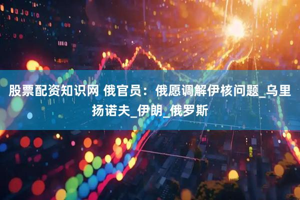 股票配资知识网 俄官员：俄愿调解伊核问题_乌里扬诺夫_伊朗_俄罗斯