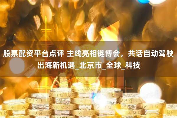 股票配资平台点评 主线亮相链博会，共话自动驾驶出海新机遇_北京市_全球_科技