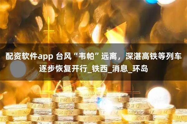 配资软件app 台风“韦帕”远离，深湛高铁等列车逐步恢复开行_铁西_消息_环岛
