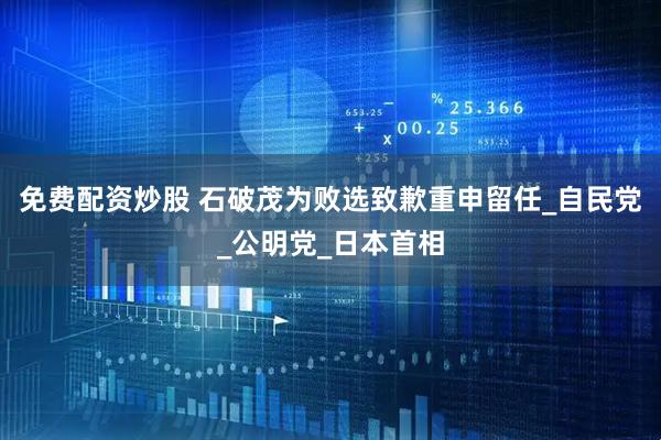 免费配资炒股 石破茂为败选致歉重申留任_自民党_公明党_日本首相