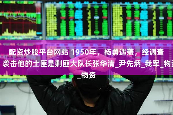 配资炒股平台网站 1950年，杨勇遇袭，经调查，袭击他的土匪是剿匪大队长张华清_尹先炳_我军_物资