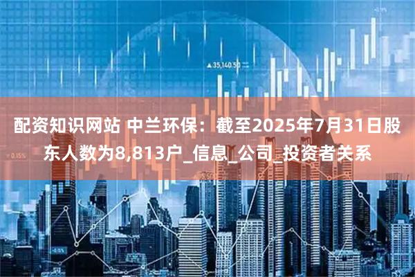 配资知识网站 中兰环保：截至2025年7月31日股东人数为8,813户_信息_公司_投资者关系