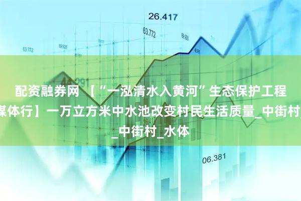 配资融券网 【“一泓清水入黄河”生态保护工程新闻媒体行】一万立方米中水池改变村民生活质量_中街村_水体
