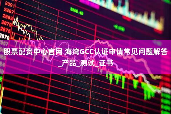 股票配资中心官网 海湾GCC认证申请常见问题解答_产品_测试_证书