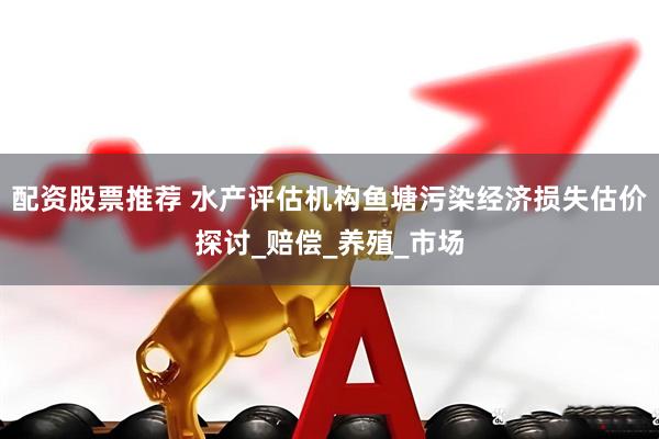 配资股票推荐 水产评估机构鱼塘污染经济损失估价探讨_赔偿_养殖_市场