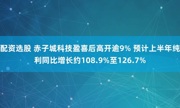 配资选股 赤子城科技盈喜后高开逾9% 预计上半年纯利同比增长约108.9%至126.7%