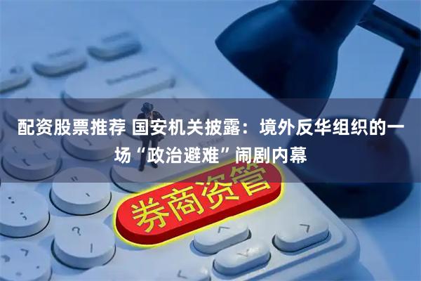 配资股票推荐 国安机关披露：境外反华组织的一场“政治避难”闹剧内幕