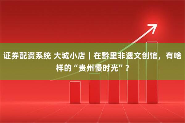 证券配资系统 大城小店｜在黔里非遗文创馆，有啥样的“贵州慢时光”？