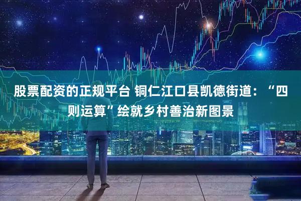 股票配资的正规平台 铜仁江口县凯德街道：“四则运算”绘就乡村善治新图景