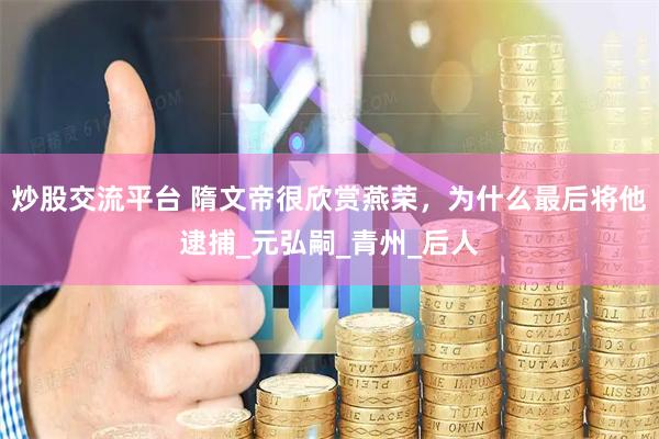 炒股交流平台 隋文帝很欣赏燕荣，为什么最后将他逮捕_元弘嗣_青州_后人