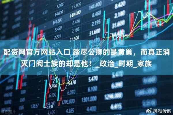 配资网官方网站入口 踏尽公卿的是黄巢，而真正消灭门阀士族的却是他！_政治_时期_家族