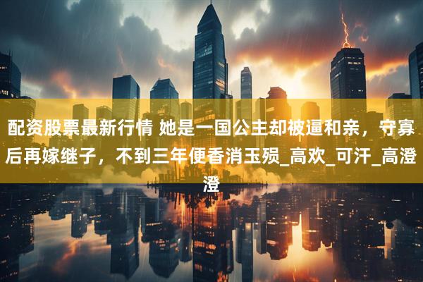 配资股票最新行情 她是一国公主却被逼和亲，守寡后再嫁继子，不到三年便香消玉殒_高欢_可汗_高澄