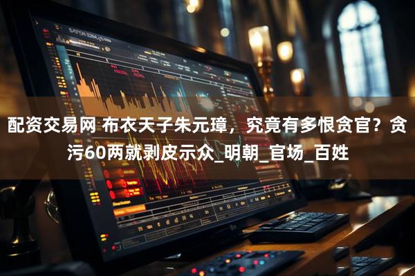 配资交易网 布衣天子朱元璋，究竟有多恨贪官？贪污60两就剥皮示众_明朝_官场_百姓