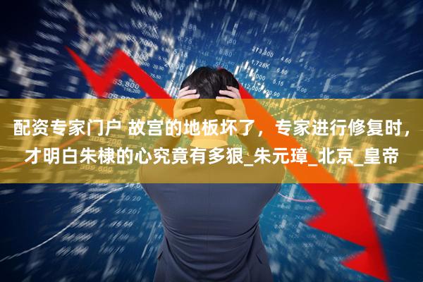 配资专家门户 故宫的地板坏了，专家进行修复时，才明白朱棣的心究竟有多狠_朱元璋_北京_皇帝