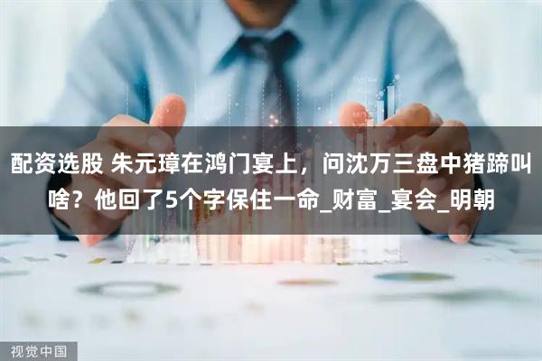 配资选股 朱元璋在鸿门宴上，问沈万三盘中猪蹄叫啥？他回了5个字保住一命_财富_宴会_明朝