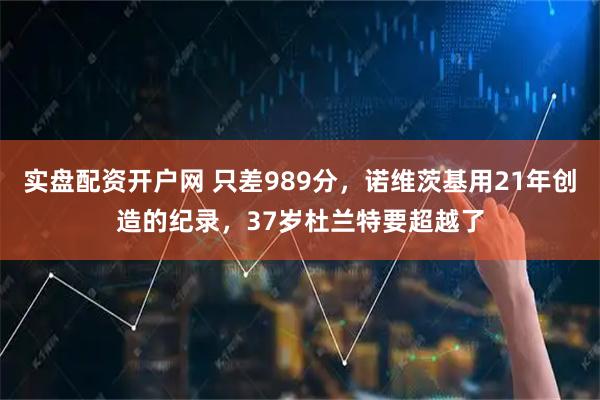 实盘配资开户网 只差989分，诺维茨基用21年创造的纪录，37岁杜兰特要超越了
