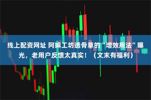 线上配资网址 阿嫲工坊透骨草的“增效用法”曝光，老用户反馈太真实！（文末有福利）