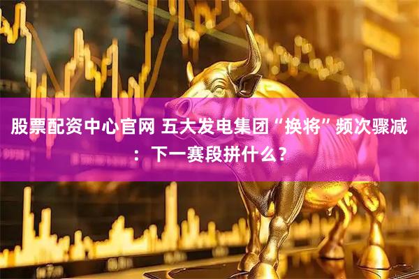 股票配资中心官网 五大发电集团“换将”频次骤减：下一赛段拼什么？