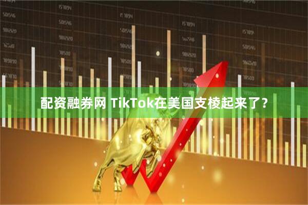 配资融券网 TikTok在美国支棱起来了？