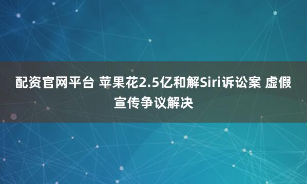 配资官网平台 苹果花2.5亿和解Siri诉讼案 虚假宣传争议解决