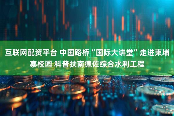 互联网配资平台 中国路桥“国际大讲堂”走进柬埔寨校园 科普扶南德佐综合水利工程