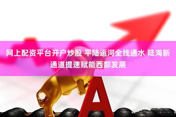 网上配资平台开户炒股 平陆运河全线通水 陆海新通道提速赋能西部发展