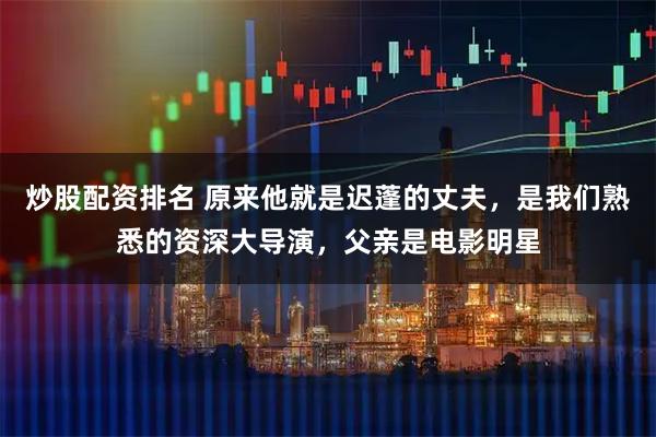 炒股配资排名 原来他就是迟蓬的丈夫，是我们熟悉的资深大导演，父亲是电影明星
