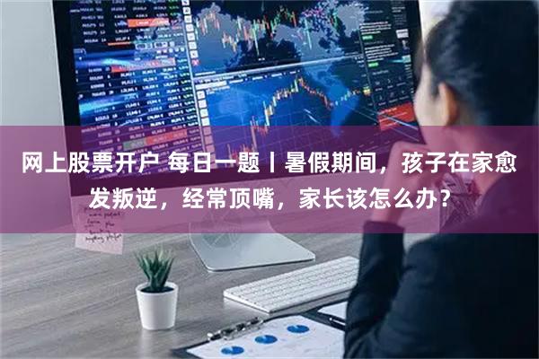 网上股票开户 每日一题丨暑假期间，孩子在家愈发叛逆，经常顶嘴，家长该怎么办？