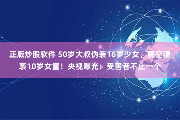 正版炒股软件 50岁大叔伪装16岁少女，隔空猥亵10岁女童！央视曝光：受害者不止一个
